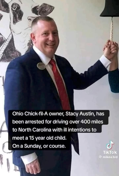 Picture of a portly crew-cut white guy in a suit, posing to ring a bell with an awkward smile.  

Caption: Ohio Chick-fil-a owner, Stacy Austin, has been arrested for driving over 400 miles to North Carolina with ill intentions to meet a 15 year old child... On a Sunday, of course.  (the image caption contains a typo and says "or course")

Story here: https://www.theintelligencer.net/news/community/2024/03/st-clairsville-chick-fil-a-owner-charged-with-sex-crimes-in-north-carolina-makes-first-court-appearance/