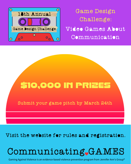 Image is a colorblock of purple, white, and blue. On the purple side, there is a cassette tape that reads "18th Annual Game Design Challenge." Additional text reads "Game Design Challenge: Video Games about Communication."

The middle segment is a white background, and the largest section. It features a half circle, like a setting sun, in orange and red gradient. It reads "$10,000 in prizes. Submit your game pitch by March 24th."

The final segment is blue and reads "Visit the website for rules and registration. Communicating.GAMES." The final text in the bottom reads "Gaming Against Violence is an evidence-based violence prevention program from Jennifer Ann's Group."