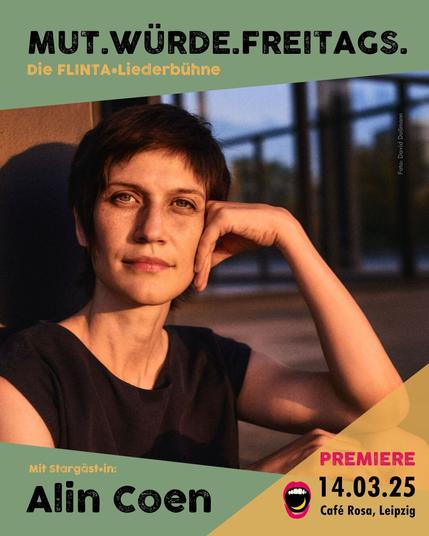Hier ist wieder ein schöner Flyer für unsere Premiere am Sonntag

Darauf ist ein Bild von Alin Coen, ihren Kopf auf die Hand abgestützt, in der Abendsonne, in die Kamera schauend.

Die Leipziger Liederszene präsentiert:
MUT.WÜRDE.FREITAGS.
Die FLINTA* Liederbühne
Von Ellen Bonte und Masha Potempa
Mit Stargästin Alin Coen
Und Überraschungsgäst*in
Freitag 14.03.25
Café Rosa, Leipzig