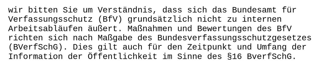 wir bitten Sie um Verständnis, dass sich das Bundesamt für Verfassungsschutz (BfV) grundsätzlich nicht zu internen Arbeitsabläufen äußert. Maßnahmen und Bewertungen des BfV richten sich nach Maßgabe des Bundesverfassungsschutzgesetzes (BVerfSchG). Dies gilt auch für den Zeitpunkt und Umfang der Information der Öffentlichkeit im Sinne des §16 BVerfSchG.