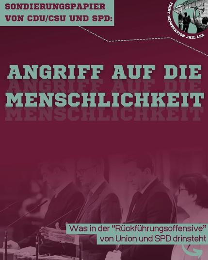 Ein Post in Rot- und Grüntönen der Kampagne Fight Deportation Jail LSA mit folgendem Inhalt (von oben nach unten):

Sondierungspapier von CDU/CSU und SPD: 

ANGRIFF AUF DIE MENSCHLICHKEIT

Was in der "Rückführungsoffensive" von Union und SPD drinsteht

Im unteren Bereich ist ein Schwarzweißbild von der Präsentation des Sondierungspapiers.