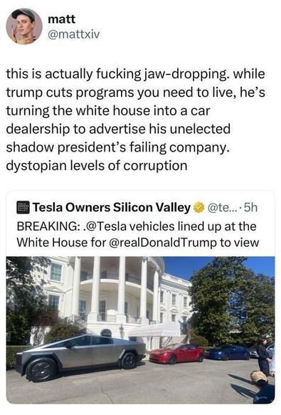 The image is a screenshot of an X post. The top part features a comment from user @mattxiv
, who expresses shock and criticism, stating, "this is actually fucking jaw-dropping, while trump cuts programs you need to live, he's turning the white house into a car dealership to advertise his unelected shadow president's failing company. dystopian levels of corruption." Below this, there is a quoted post from @TeslaOwnersSiliconValley, posted 5 hours earlier, with the text "BREAKING: @Tesla
 vehicles lined up at the White House for @realDonaldTrump
 to view." The attached image shows the White House in the background with several Tesla vehicles, including a silver Tesla Cybertruck, a red Tesla, and a blue Tesla, parked on the driveway in front of the building.