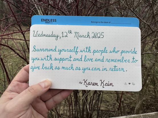 A pen quote of Karen Kain that reads, “Surround yourself with people who provide you with support and love and remember to give back as much as you can in return.”

Written in Dominant Industry Chicken in the Sky with Diamonds, Jacques Herbin Turquoise de Perse & Pilot Iroshizuku Syun-Gyo.