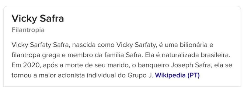 Captura de tela de verbete da Wikipedia.

Vicky Safra
Filantropia

Vicky Sarfaty Safra, nascida como Vicky Sarfaty, é uma bilionária e filantropa grega e membro da família Safra. Ela é naturalizada brasileira. Em 2020, após a morte de seu marido, o banqueiro Joseph Safra, ela se tornou a maior acionista individual do Grupo J. Safra, tornando-se a mulher mais rica do Brasil e uma das mulheres mais ricas do mundo. Wikipedia (PT)