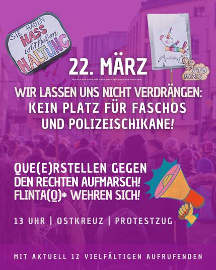 22. März

Wir lassen uns nicht verdrängen:
Kein Platz für Faschos und Polizeischikane!

Que(e)rstellen gegen den rechten Aufmarsch! 
FLINTA(Q)* wehren sich!

13 Uhr | OSTKREUZ | Protestzug

mit aktuell 12 vielfältigen Aufrufenden