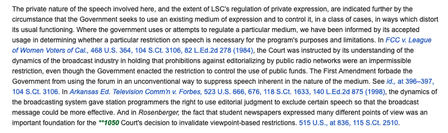screenshot from Legal Services Corp v Velasquez: "the Government seeks to use an existing medium of expression and to control it, in a class of cases, in ways which distort its usual functioning. Where the government uses or attempts to regulate a particular medium, we have been informed by its accepted usage in determining whether a particular restriction on speech is necessary for the program's purposes and limitations. In FCC v. League of Women Voters of Cal., 468 U.S. 364, 104 S.Ct. 3106, 82 L.Ed.2d 278 (1984), the Court was instructed by its understanding of the dynamics of the broadcast industry in holding that prohibitions against editorializing by public radio networks were an impermissible restriction, even though the Government enacted the restriction to control the use of public funds. The First Amendment forbade the Government from using the forum in an unconventional way to suppress speech inherent in the nature of the medium. See id., at 396–397, 104 S.Ct. 3106. In Arkansas Ed. Television Comm'n v. Forbes, 523 U.S. 666, 6761998), the dynamics of the broadcasting system gave station programmers the right to use editorial judgment to exclude certain speech so that the broadcast message could be more effective. And in Rosenberger, the fact that student newspapers expressed many different points of view was an important foundation for the Court's decision to invalidate viewpoint-based restrictions. 515 U.S., at 836, 115 S.Ct. 2510."