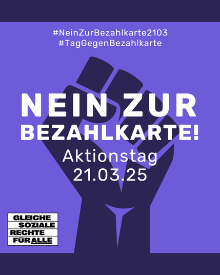 Sharepic in lila mit einer großen stilisierten schwarzen Faust im Hintergrund, links unten das Logo von "Gleiche soziale Rechte für alle", dem Stil von "Kein Mensch ist illegal" nachempfunden.

Text:
#NeinZurBezahlkarte
#TagGegenBezahlkarte

NEIN ZUR BEZAHLKARTE
Aktionstag 21.03.25
