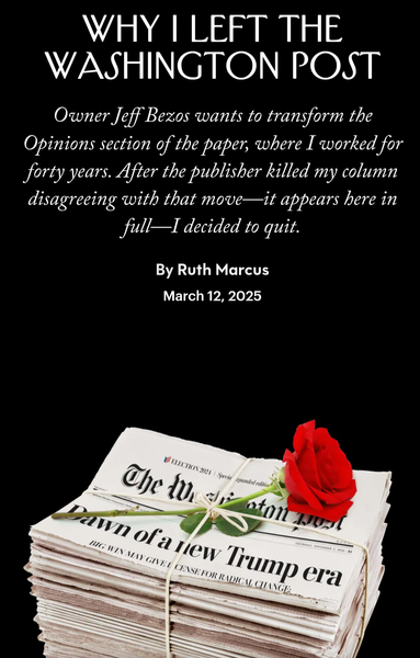 WHY | LEFT THE WASHINGTON POST 

Owner Jeff Bezos wants to transform the Opinions section of the paper, where I worked for forty years. After the publisher killed my column disagreeing with that move—it appears here in full—I decided to quit.

By Ruth Marcus

 March 12, 2025