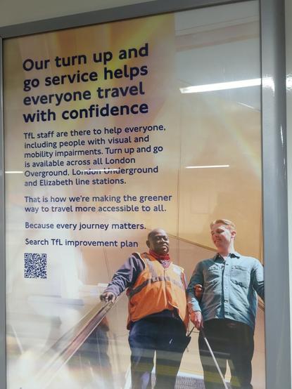 Une affiche de Transport for London:

Our turn up and go service helps everyone travel with confidence

TfL stage are here to help everyone, including people with visual and mobility impairments. Turn up and go is available across all London Overground, London Underground and Elizabeth line stations.

That is how we are making the greener way to travel more accessible to all.

Because every journey matters.

Search TfL improvement plan