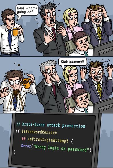 Comic strip, coworkers reacting "sick bastard!" to a programmer who wrote the following code:
```
// Brute-force attack protection
if isPasswordCorrect && isFirstLoginAttempt {
    Error("wrong login or password")
}
```