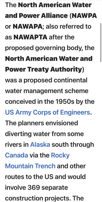 The North American Water
and Power Alliance (NAWPA
or NAWAPA: also referred to
as NAWAPTA after the
proposed governing body, the
North American Water and
Power Treaty Authority)
was a proposed continental
water management scheme
conceived in the 1950s by the
US Army Corps of Engineers.
The planners envisioned
diverting water from some
rivers in Alaska south through
Canada via the Rocky
Mountain Trench and other
routes to the US and would
involve 369 separate
construction projects.