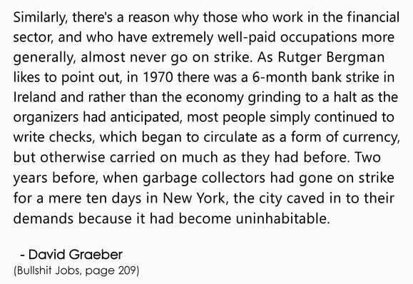 Similarly, there's a reason why those who work in the financial 
sector, and who have extremely well-paid occupations more 
generally, almost never go on strike. As Rutger Bergman 
likes to point out, in 1970 there was a 6-month bank strike in 
Ireland and rather than the economy grinding to a halt as the 
organizers had anticipated, most people simply continued to 
write checks, which began to circulate as a form of currency, 
but otherwise carried on much as they had before. Two 
years before, when garbage collectors had gone on strike 
for a mere ten days in New York, the city caved in to their 
demands because it had become uninhabitable.
.
  - David Graeber