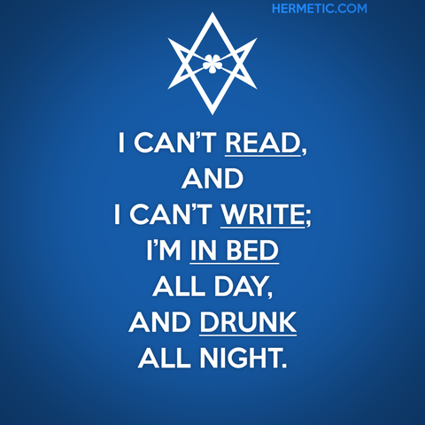 Square image, blue background. Inspired by the series of UK WII posters, of which Keep Calm is one. Instead of a crown, there's a unicursal hexagram, upside down (because certain people come out of the woodwork and volunteer for the Banhammer). The text is from the poem The Happy Man from Olla by Crowley: "I can't read, and I can't write; I'm in bed all day, and drunk all night." The words Read, Write, In Bed, and Drunk are underlined