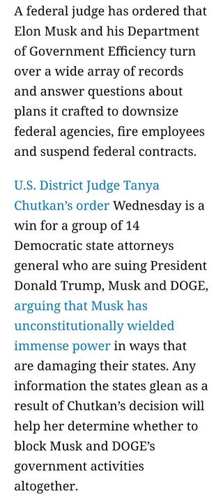 A federal judge has ordered that Elon Musk and his Department of Government Efficiency turn over a wide array of records and answer questions about plans it crafted to downsize federal agencies, fire employees and suspend federal contracts.
U.S. District Judge Tanya Chutkan’s order Wednesday is a win for a group of 14 Democratic state attorneys general who are suing President Donald Trump, Musk and DOGE, arguing that Musk has unconstitutionally wielded immense power in ways that are damaging their states. Any information the states glean as a result of Chutkan’s decision will help her determine whether to block Musk and DOGE’s government activities altogether.