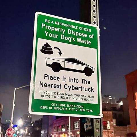 Alt-text:

Humorous street sign about disposing of dog waste into a Cybertruck, with nighttime city backdrop.

Transcribed Text:

BE A RESPONSIBLE CITIZEN Properly Dispose of Your Dog's Waste Place It Into The Nearest Cybertruck If you see Elon Musk, you may also deposit it directly into his mouth CITY CODE ELNZ-A-DKHD DEPT. OF @FOLAFIA, CITY OF NEW YORK