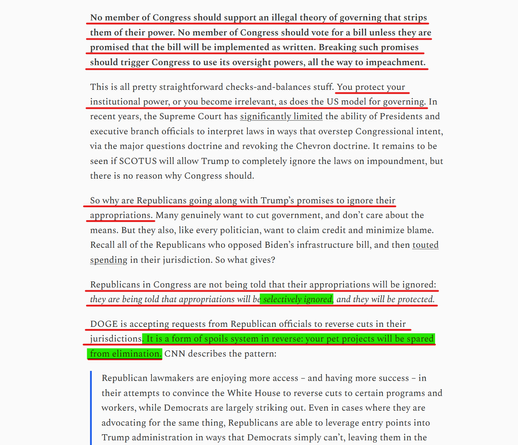 Text from article(edited for length):
No member of Congress should support an illegal theory of governing that strips them of their power. No member of Congress should vote for a bill unless they are promised that the bill will be implemented as written. Breaking such promises should trigger Congress to use its oversight powers, all the way to impeachment.

This is all pretty straightforward checks-&-balances stuff. You protect your institutional power, or you become irrelevant, as does the US model for governing...

So why are Republicans going along with Trump’s promises to ignore their appropriations. Many genuinely want to cut government, and don’t care about the means. But they also... want to claim credit & minimize blame. Recall all of the Republicans who opposed Biden’s infrastructure bill, and then touted spending in their jurisdiction. So what gives?

Republicans in Congress are not being told that their appropriations will be ignored: they are being told that appropriations will be selectively ignored, and they will be protected.

DOGE is accepting requests from Republican officials to reverse cuts in their jurisdictions. It is a form of spoils system in reverse: your pet projects will be spared from elimination. CNN describes the pattern:

"Republican lawmakers are enjoying more access – and having more success – in their attempts to convince the White House to reverse cuts to certain programs and workers, while Democrats are largely striking out..."