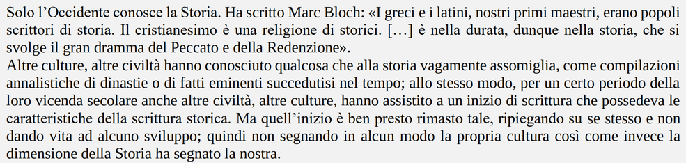 L'incipit delle linee guida per l'insegnamento della storia nelle scuole italiane:

"Solo l’Occidente conosce la Storia. Ha scritto Marc Bloch: «I greci e i latini, nostri primi maestri, erano popoli scrittori di storia. Il cristianesimo è una religione di storici. […] è nella durata, dunque nella storia, che si svolge il gran dramma del Peccato e della Redenzione».
Altre culture, altre civiltà hanno conosciuto qualcosa che alla storia vagamente assomiglia, come compilazioni annalistiche di dinastie o di fatti eminenti succedutisi nel tempo; allo stesso modo, per un certo periodo della loro vicenda secolare anche altre civiltà, altre culture, hanno assistito a un inizio di scrittura che possedeva le caratteristiche della scrittura storica. Ma quell’inizio è ben presto rimasto tale, ripiegando su se stesso e non dando vita ad alcuno sviluppo; quindi non segnando in alcun modo la propria cultura così come invece la dimensione della Storia ha segnato la nostra."