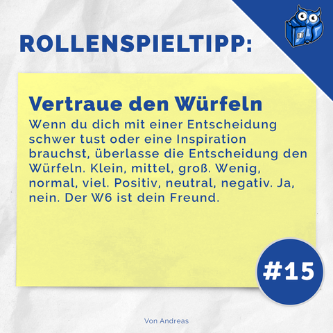 ROLLENSPIELTIPP:

Vertraue den Würfeln
Wenn du dich mit einer Entscheidung schwer tust oder eine Inspiration brauchst, überlasse die Entscheidung den Würfeln. Klein, mittel, groß. Wenig, normal, viel. Positiv, neutral, negativ. Ja, nein. Der W6 ist dein Freund.

#15

Von Andreas"

Das Bild zeigt diesen Text auf einem gelben Notizzettel, der auf weißem Hintergrund platziert ist. In der oberen rechten Ecke befindet sich ein blaues Würfel-Logo mit Augen, das wie eine Eule aussieht. Die Überschrift "ROLLENSPIELTIPP:" ist in großen blauen Buchstaben geschrieben, und unten rechts ist eine blaue Kreis-Markierung mit "#15" zu sehen.