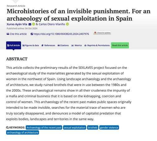 Print screen of part of the webpage of the paper at the World Archaeology website, published online on 4 October 2024. Title: "Microhistories of an invisible punishment. For an archaeology of sexual exploitation in Spain". Authors: Xurxo Ayán Vila and Carlos Otero Vilariño. Abstract: "This article collects the preliminary results of the SEXLAVES project focused on the archaeological study of the materialities generated by the sexual exploitation of women in the northwest of Spain. Using landscape archaeology and the archaeology of architecture, we study ruined brothels that were in use between the 1980s and the 2000s. These archaeological remains show in all their crudeness the impunity of a mafia and criminal business that it is based on the kidnapping, coercion and control of women. This archaeology of the recent past makes public spaces originally intended to be made invisible, searches for the material trace of women who are truly socially disappeared, and denounces a model of capitalist predation that exploits bodies, landscapes and territories in the same way." Keywords: "Archaeology of the recent past, sexual exploitation, brothels, gender violence, archaeology of architecture"