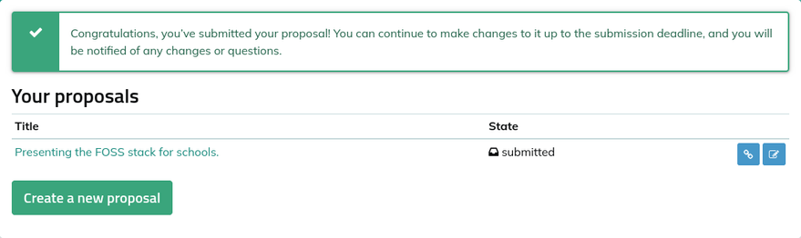 Screenshot van het pretalx formulier met overzicht van ingediende voorstellen.
"Congratulations, you've submitted your proposal! You can continue to make changes to it up to the submission deadline, and you will be notified of any changes or questions." Table with title "Your proposals"
Colums: "Title | State"   
One row:
"Presenting the FOSS stack for schools."  |  "submitted" 

Big green button below with "Create a new proposal"