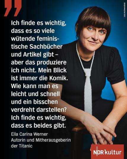 "Ich finde es wichtig, dass es so viele wütende feministische Sachbücher gibt - aber das produziere ich nicht. Mein Blick ist immer die Komik. Wie kann man es leicht und schnell und ein bisschen verdreht darstellen? Ich finde es wichtig, dass es beides gibt."

Ella Carina Werner 
Autorin und Mitherausgeberin der "Titanic"