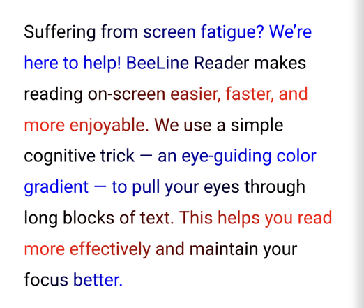 A paragraph of text in black, red and blue. Each line ends with a particular color, and the next line starts with that same color, fading into a different color across the line.

The paragraph reads:

Suffering from screen fatigue? We’re here to help! BeeLine Reader makes reading on-screen easier, faster, and more enjoyable. We use a simple cognitive trick — an eye-guiding color gradient — to pull your eyes through long blocks of text. This helps you read more effectively and maintain your focus better.