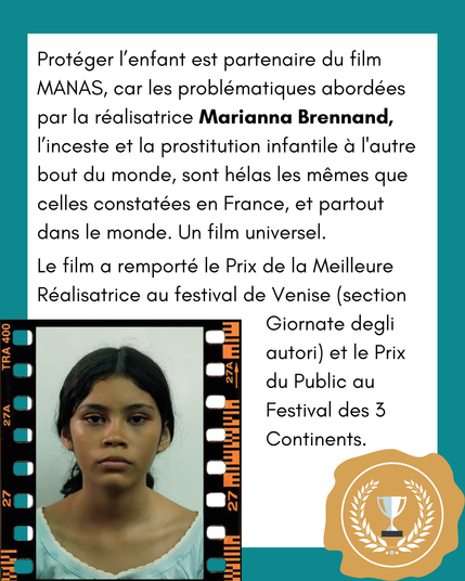 Protéger l’enfant est partenaire du film MANAS, car les problématiques abordées par la réalisatrice Marianna Brennand, l’inceste et la prostitution infantile à l'autre bout du monde, sont hélas les mêmes que celles constatées en France, et partout dans le monde. Un film universel.
Le film a remporté le Prix de la Meilleure Réalisatrice au festival de Venise (section Giornate degli autori) et le Prix du Public au Festival des 3 Continents.