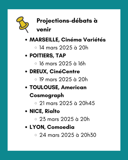 Projections-débats à venir :

MARSEILLE, Cinéma Variétés - 14 mars 2025 à 20h
POITIERS, TAP - 16 mars 2025 à 16h
DREUX, CinéCentre - 19 mars 2025 à 20h
TOULOUSE, American Cosmograph - 21 mars 2025 à 20h45
NICE, Rialto - 23 mars 2025 à 20h
LYON, Comoedia - 24 mars 2025 à 20h30