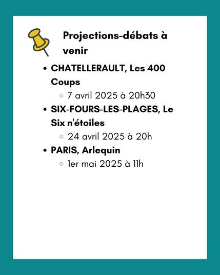 Projections-débats à venir :
CHATELLERAULT, Les 400 Coups - 7 avril 2025 à 20h30
SIX-FOURS-LES-PLAGES, Le Six n'étoiles - 24 avril 2025 à 20h
PARIS, Arlequin - 1er mai 2025 à 11h