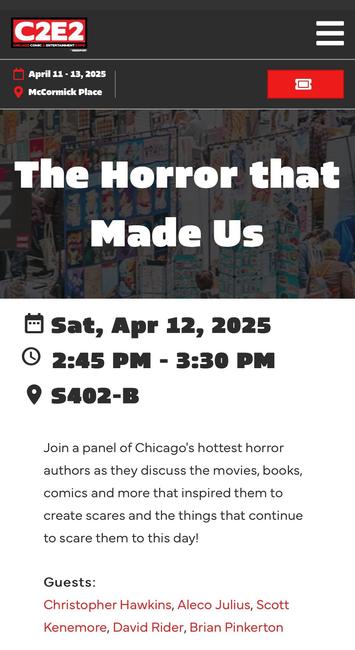 Screenshot from the C2E2 website that reads: “The Horror that Made Us - Sat, Apr 12, 2025 - 2:45 PM - 3:30 PM - (location) S402-B - Join a panel of Chicago's hottest horror authors as they discuss the movies, books, comics and more that inspired them to create scares and the things that continue to scare them to this day! Guests: Christopher Hawkins, Aleco Julius, Scott Kenemore, David Rider, Brian Pinkerton”