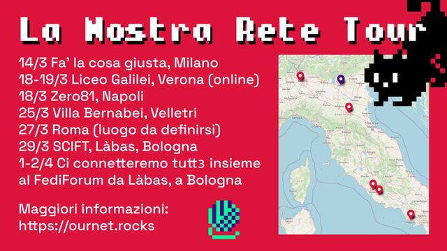 Una grafica con sfondo rosso e testo bianco. In alto a destra spunta un gattino nero pixelato, in basso in centro c’è un gomitolo pixelato viola scuro e verde.

Nella parte sinistra, il testo recita:
“14/3 Fa’ la cosa giusta, Milano
18-19/3 Liceo Galilei, Verona (online)
18/3 Zero81, Napoli
25/3 Villa Bernabei, Velletri
27/3 Roma (luogo da deﬁnirsi)
29/3 SCIFT, Làbas, Bologna
1-2/4 Ci connetteremo tuttз insieme al FediForum da Làbas, a Bologna
Maggiori informazioni: https://ournet.rocks”

Nella parte destra, una mappa dell’Italia con le tappe del tour evidenziate.