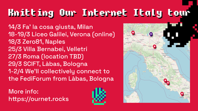 A graphics with red background and white text. On the top right, a pixelated black kitten pops out of the corner, at the bottom, in the center, there is a pixelated purple and green yarn.

In the left part, the text recites:
“Knitting Our Internet Italy tour
14/3 Fa’ la cosa giusta, Milan
18-19/3 Liceo Galilei, Verona (online)
18/3 Zero81, Naples
25/3 Villa Bernabei, Velletri
27/3 Roma (location TBD)
29/3 SCIFT, Làbas, Bologna
1-2/4 We’ll collectively connect to the FediForum from Làbas, Bologna
More info: https://ournet.rocks”

In the right part, a map of Italy with pins in all the locations where the workshop will be taking place.