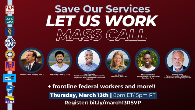 Elon Musk is trying to steal the federal government — slashing public services, firing civil servants, and handing power to billionaires like himself. It’s illegal. It’s dangerous. And we won’t stand for it.

Join us March 13th at 8 PM on a nationwide call to hear how we fight back. Speakers will include Robert Reich, Senator Chris Murphy, AFL-CIO President Liz Shuler, Maurice Mitchell of the Working Families Party, and more TBA.

Here’s what you can expect on the call:

    Hear from federal workers on the front lines fighting back against illegal DOGE cuts

    Get details on our new national campaign of actions and town halls to stop federal worker firings and cuts to public services — including how YOU can get involved.

    Hear from top elected officials and union leaders — including Representative Greg Casar and AFGE president Everett Kelley — about the urgent stakes of this battle.

To attend this event, please RSVP on this form and we'll send you the details.

Hosted by: the Federal Unionists Network, the AFL-CIO, the American Federation of Government Employees, the Working Families Party, American Federation of Teachers, United Auto Workers, International Federation of Professional and Technical Engineers, National Treasury Employees Union, Service Employees International Union, MoveOn, Common Defense, and the National Federation of Federal Employees.