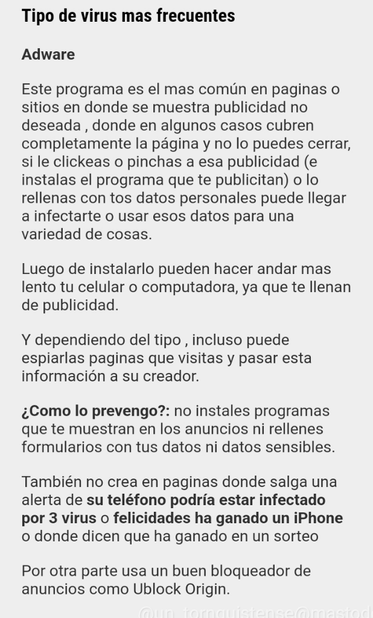 Tipo de virus mas frecuentes

Adware

Este programa es el mas común en paginas o sitios en donde se muestra publicidad no deseada , donde en algunos casos cubren completamente la página y no lo puedes cerrar, si le clickeas o pinchas a esa publicidad (e instalas el programa que te publicitan) o lo rellenas con tos datos personales puede llegar a infectarte o usar esos datos para una variedad de cosas.

Luego de instalarlo pueden hacer andar mas lento tu celular o computadora, ya que te llenan de publicidad.

Y dependiendo del tipo , incluso puede espiarlas paginas que visitas y pasar esta información a su creador.

¿Como lo prevengo?: no instales programas que te muestran en los anuncios ni rellenes formularios con tus datos ni datos sensibles.

También no crea en paginas donde salga una alerta de su teléfono podría estar infectado por 3 virus o felicidades ha ganado un iPhone o donde dicen que ha ganado en un sorteo

Por otra parte usa un buen bloqueador de anuncios como Ublock Origin.