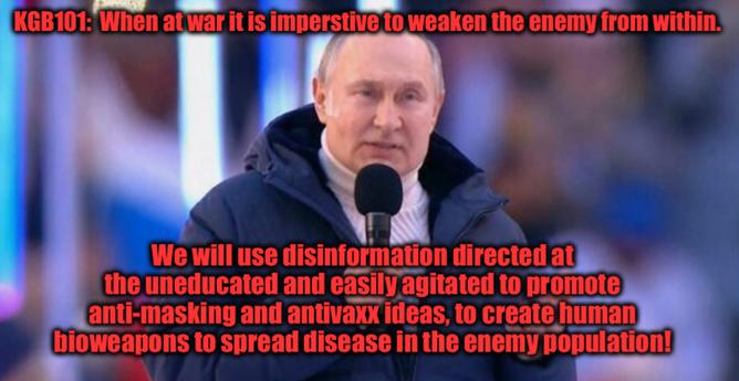 Image of Putin with caption
KGB101:  when at war it is imperative to weaken the enemy from within.
We will use disinformation directed at the uneducated and easily agitated to promote anti-masking and anti-vax ideas to create human bioweapons to spread disease in the enemy population.