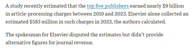 A study recently estimated that the top five publishers earned nearly $9 billion in article-processing charges between 2019 and 2023. Elsevier alone collected an estimated $583 million in such charges in 2023, the authors calculated. 

The spokesman for Elsevier disputed the estimates but didn’t provide alternative figures for journal revenue.