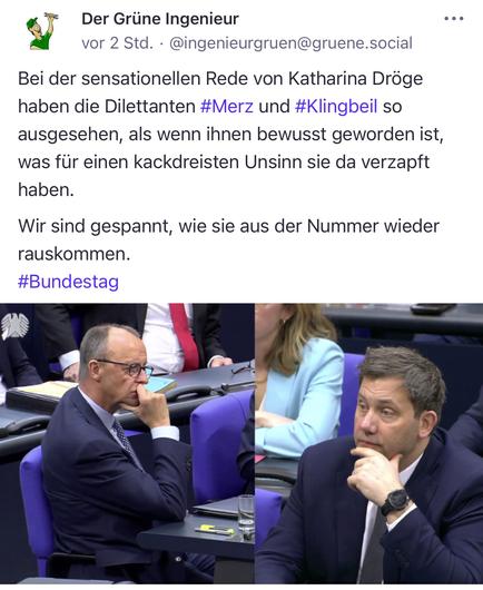 Der Grüne Ingenieur vor 2 Std. • @ingenieurgruen@gruene.social
Bei der sensationellen Rede von Katharina Dröge haben die Dilettanten #Merz und #Klingbeil so ausgesehen, als wenn ihnen bewusst geworden ist, was für einen kackdreisten Unsinn sie da verzapft haben.
Wir sind gespannt, wie sie aus der Nummer wieder rauskommen.
#Bundestag🖖