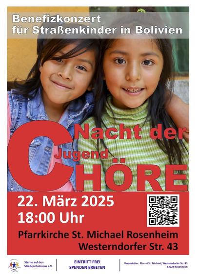 Ein Plakat: Es zeigt ein Porträtfoto zweier gut gelaunt dreinschauender Kinder, vermutlich aus Bolivien. Das eine trägt eine Jeans-Jacke und hat den Arm um das andere gelegt, das einen grün-weiß gestreiften Pulli anhat. Über das Bild ist in großer roter Schrift zu lesen: „Nacht der Jugend Chöre“. Das C ist ganz große. Darunter wird das Blatt von einem ebenfalls rot unterlegten Feld abgeschlossen, in dem mit weißen bzw. schwarzen Buchstaben steht: „22. März 2025, 18:00 Uhr, Pfarrkirche St. Michael Rosenheim, Westerndorfer Str. 43“. Außerdem ist dort ein QR-Code zu finden. Ganz unten steht auf weißem Grund: „Sterne auf den Straßen Boliviens e.V. EINTRITT FREI, SPENDEN ERBETEN. Veranstalter: Pfarrei St. Michael, Westendorfer Str. 43, 83024 Rosenheim“. Ganz oben, am Kopf des Plakats, steht noch die Info: „Benefizkonzert für Straßenkinder in Bolivien“.