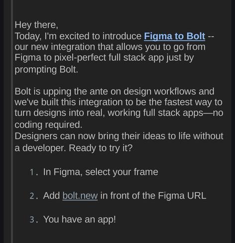 In their newsletter, Stackblitz's Eric tells you all about their new tool that will create apps from figma and AI prompts.

I will not support that which will ultimately mean my own demise as a software developer.

"Hey there, Today, I'm excited to introduce Figma to Bolt -- our new integration that allows you to go from Figma to pixel-perfect full stack app just by prompting Bolt. Bolt is upping the ante on design workflows and we've built this integration to be the fastest way to turn designs into real, working full stack apps—no coding required. Designers can now bring their ideas to life without a developer. Ready to try it?

1. In Figma, select your frame

2. Add bolt.new in front of the Figma URL

3. You have an app! "