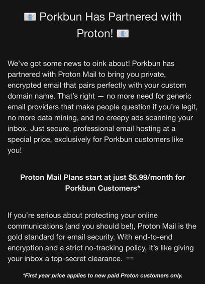 Screenshot from a promotional email from Porkbun received on 2025-03-13:
"📧 Porkbun Has Partnered with Proton! 📧


We’ve got some news to oink about! Porkbun has partnered with Proton Mail to bring you private, encrypted email that pairs perfectly with your custom domain name. That’s right — no more need for generic email providers that make people question if you’re legit, no more data mining, and no creepy ads scanning your inbox. Just secure, professional email hosting at a special price, exclusively for Porkbun customers like you!
 

Proton Mail Plans start at just $5.99/month for Porkbun Customers*


If you’re serious about protecting your online communications (and you should be!), Proton Mail is the gold standard for email security. With end-to-end encryption and a strict no-tracking policy, it’s like giving your inbox a top-secret clearance. 🕶️

*First year price applies to new paid Proton customers only."