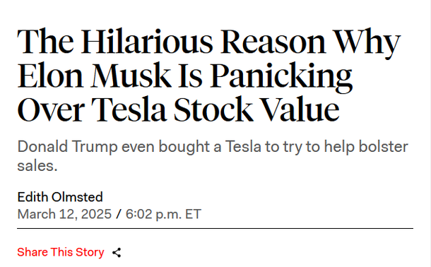 Headline:
The Hilarious Reason Why Elon Musk Is Panicking Over Tesla Stock Value

Donald Trump even bought a Tesla to try to help bolster sales.

by Edith Olmsted
March 12, 2025 / 6:02 p.m. ET