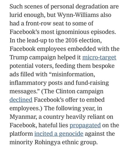Such scenes of personal degradation are lurid enough, but Wynn-Williams also had a front-row seat to some of Facebook's most ignominious episodes.
In the lead-up to the 2016 election, Facebook employees embedded with the Trump campaign helped it micro-target potential voters, feeding them bespoke ads filled with "misinformation, inflammatory posts and fundraising messages." (The Clinton campaign declined Facebook's offer to embed employees.) The following year, in Myanmar, a country heavily reliant on Facebook, hateful lies propagated on the platform incited a genocide against the minority Rohingya ethnic group.