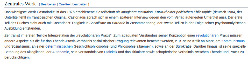 Das wichtigste Werk Castoriadis’ ist das 1975 erschienene Gesellschaft als imaginäre Institution. Entwurf einer politischen Philosophie (deutsch 1984, der Untertitel fehlt im französischen Original, Castoriadis sprach sich in einem späteren Interview gegen den vom Verlag auferlegten Untertitel aus). Der erste Teil des Buches steht auch mit Castoriadis’ Tätigkeit in Socialisme ou Barbarie in Zusammenhang, der zweite Teil ist in der Folge seiner psychoanalytischen Ausbildung entstanden.

Zentral ist im ersten Teil die Interpretation der „revolutionären Praxis“. Zum adäquaten Verständnis seiner Konzeption einer revolutionären Praxis müssen andere Aspekte als die für das Theorie-Praxis-Verhältnis sozialistischer Prägung relevanten beachtet werden, z. B. seine Kritik an Marx, am Kommunismus und Sozialismus, an einer deterministischen Geschichtsphilosophie (und Philosophie allgemein), sowie an der Bürokratie. Darüber hinaus ist seine spezielle Betonung des Alltäglichen, der Autonomie, sein Verständnis von Dialektik und das zirkuläre sowie schöpferische Verhältnis zwischen Theorie und Praxis zu berücksichtigen.