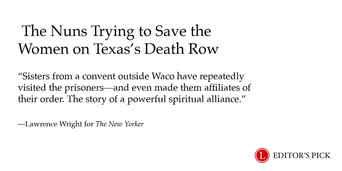 Headline: The Nuns Trying to Save the Women on Texas’s Death Row 

Dek: Sisters from a convent outside Waco have repeatedly visited the prisoners—and even made them affiliates of their order. The story of a powerful spiritual alliance.

Tagline: Lawrence Wright for The New Yorker

A logo in the bottom right reads “Longreads Editor’s Pick”