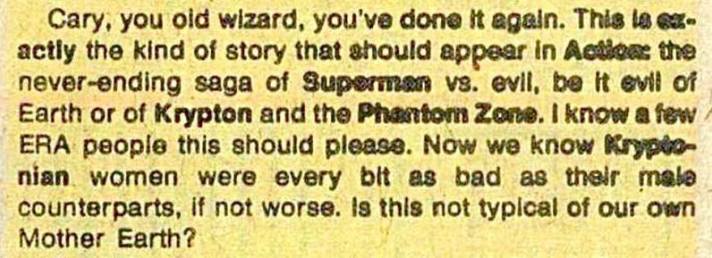 “Cary, you old wizard, you’ve done it again. This is exactly the kind of story that should appear in Action: the never-ending saga of Superman versus evil, be evil of Earth or of Krypton and the Phantom Zone. I know a few ERA people this should please. Now that we know Kryptonian women were every bit as bad as their male counterparts, if not worse. Is this not typical of our own Mother Earth?“