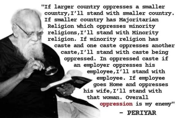 "If larger country oppresses a smaller country, I'll stand with smaller country. If smaller country has Majoritarian Religion which oppresses minority religions, I'll stand with Minority religion. If minority religion has caste and one caste oppresses another caste, I'll stand with caste being oppressed. In oppressed caste if an employer oppresses his employee, I'll stand with employee. If employee goes Home and oppresses his wife, I'll stand with that woman. Overall _oppression_ is my enemy." -- Periyar
