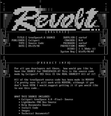 A screenshot of revolt.nfo, showing

                                                               
     TITLE:│ trueSpace4.0 SOURCE      SUPPLIER:│ sortof         ░:┘
 PUBLISHER:│ Caligari                  CRACKER:│ N/A            ░│▒
      TYPE:│ Source Code              PACKAGER:│ sortof        ┌─┘▒
      DATE:│ 09/29/98               PROTECTION:│ NONE!         └───
                                         DISKS:│ [ 1.38mb/ 6]      
                                    System Req:│ Win95/98/NT       

   For all you developers out there,  how would you like to   have the SOURCE for TRUESPACE4.0? This is the source code     made by Caligari! YES this IS the REAL SOURCE!! All of it!
   All of the trueSpace4 source code has been made in MSVS97       
   I'm pretty sure it will work with MSVS98, although if you       
   don't have VS9X I would suggest getting it if you would like    
   to use this code..                                 
   WHAT THIS SOURCE INCLUDES:                                      
      * Caligari trueSpace 4.0 -Final- Source                      
      * LightWorks PRO Dev Source                                  
      * Help Documents Source                                      
      * Install Code                                               
      * Images                                                     
      * Technical Documents?