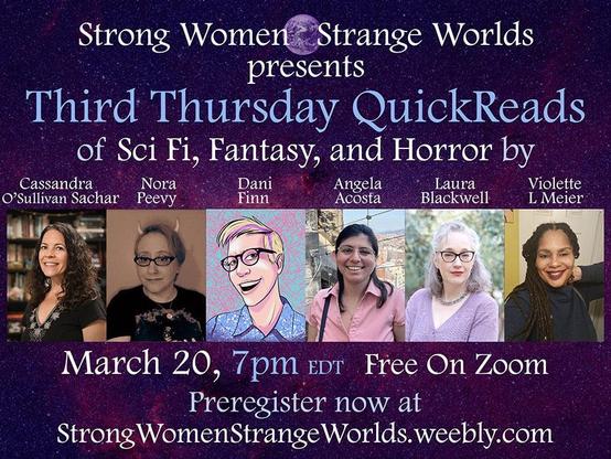 Text: Strong Women, Strange Worlds presents Third Thursday QuickReads of Sci Fi, Fantasy, and Horror by Cassandra O'Sullivan Sachar [with color photo of fair-skinned woman with long, curly dark hair; she wears a black V-neck with embroidery], Nora Peevy [with sepia-toned photo of woman with cat-eye glasses, devil horns, and straight hair worn short; she wears a dark crew-neck T-shirt], Dani Finn [color art portrait of a fair-skinned person with plastic-framed glasses, blond hair worn short and over the ears, and a light blue button-up with a pattern], Angela Acosta [color photo of a woman with medium-brown skin, glasses, and long, straight, dark hair; she wears a pink button-up], Laura Blackwell [color photo of a fair-skinned woman with cat-eye glasses and graying shoulder-length hair; she wears a lavender pointelle cardigan, and Violette L. Meier [color photo of a Black woman with long braids; she wears a black blouse] / March 20, 7pm EDT Free on Zoom / Preregister now at StrongWomenStrangeWorlds.weebly.com