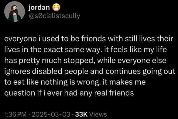 jordan @sOcialistscully
everyone i used to be friends with still lives their lives in the exact same way. it feels like my life has pretty much stopped, while everyone else ignores disabled people and continues going out to eat like nothing is wrong. it makes me question if i ever had any real friends
1:36 PM • 2025-03-03 • 33K Views