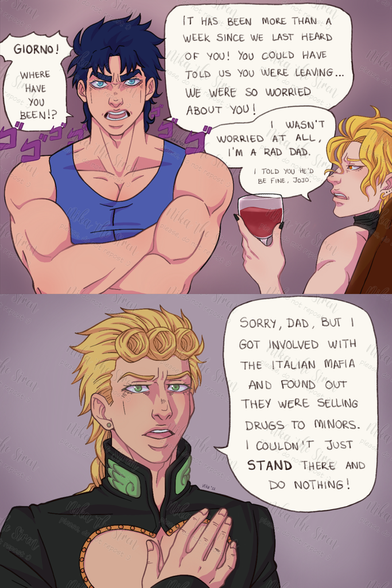 Jonathan looks menacingly at Giorno, while Dio is next to him, sitting and having a glass of wine. Jonathan angrily says: "Giorno! Where have you been!? It has been more than a week since we last heard of you! You could have told us you were leaving... We were so worried about you!". Dio adds: "I wasn't worried at all, I'm a rad dad. I told you he'd be fine, Jojo."
Giorno talks to his parents with a serious expression while he says: "Sorry, dad, but I got involved with the Italian Mafia and found out they were selling drugs to minors. I couldn't just stand there and do nothing!"